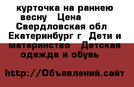 курточка на раннею весну › Цена ­ 400 - Свердловская обл., Екатеринбург г. Дети и материнство » Детская одежда и обувь   